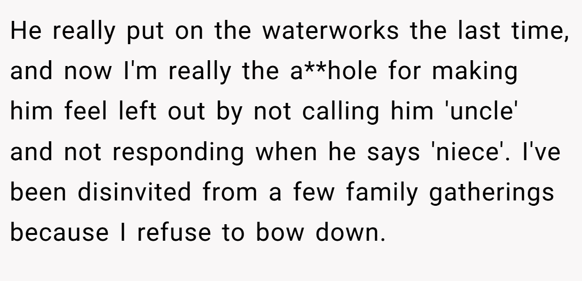 He really put on the waterworks the last time, and now I'm really the a**hole for making him feel left out by not calling him 'uncle' and not responding when he says 'niece'. I've been disinvited from a few family gatherings because I refuse to bow down.