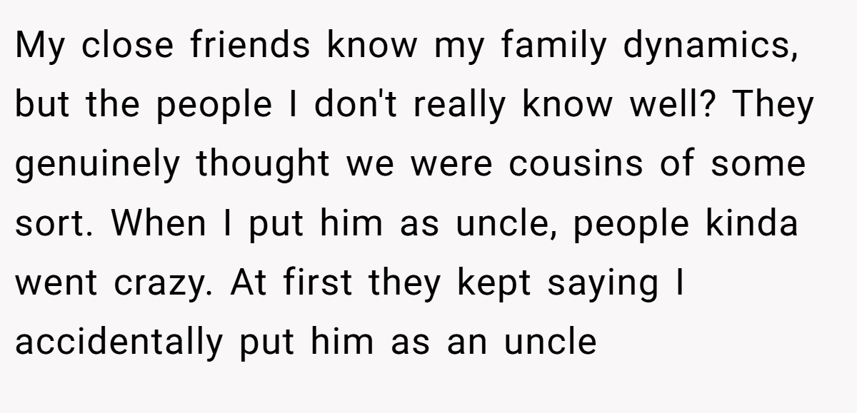 My close friends know my family dynamics, but the people I don't really know well? They genuinely thought we were cousins of some sort. When I put him as uncle, people kinda went crazy. At first they kept saying I accidentally put him as an uncle