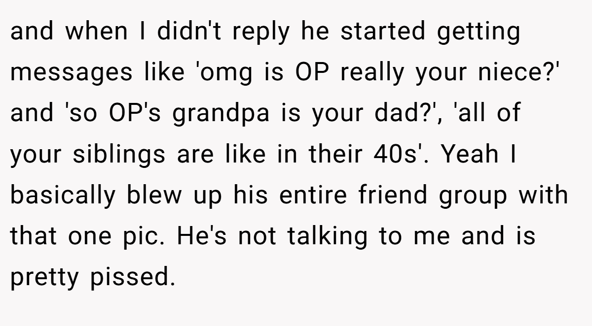 and when I didn't reply he started getting messages like 'omg is OP really your niece?' and 'so OP's grandpa is your dad?', 'all of your siblings are like in their 40s'. Yeah I basically blew up his entire friend group with that one pic. He's not talking to me and is pretty pissed.