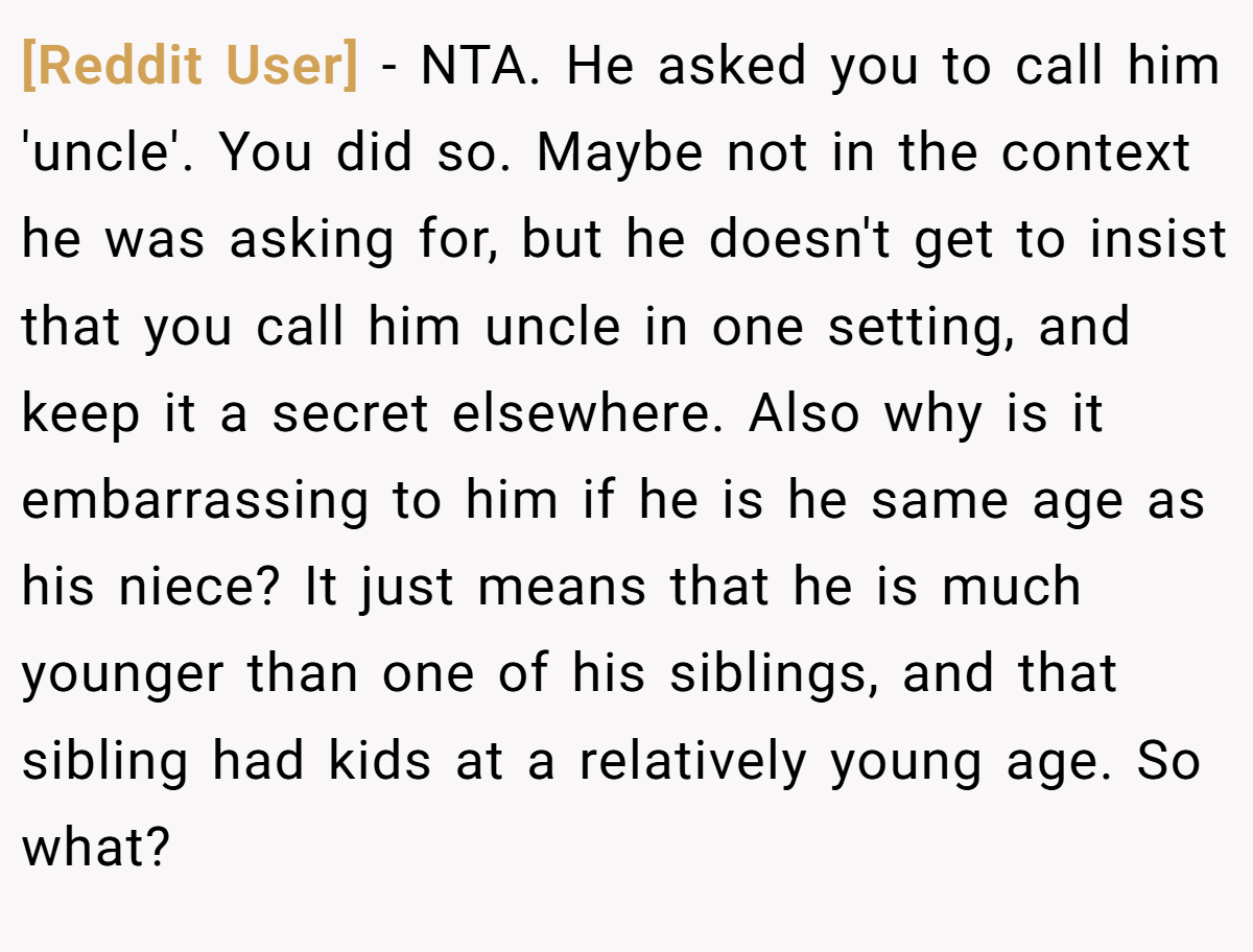[Reddit User] - NTA. He asked you to call him 'uncle'. You did so. Maybe not in the context he was asking for, but he doesn't get to insist that you call him uncle in one setting, and keep it a secret elsewhere. Also why is it embarrassing to him if he is he same age as his niece? It just means that he is much younger than one of his siblings, and that sibling had kids at a relatively young age. So what?