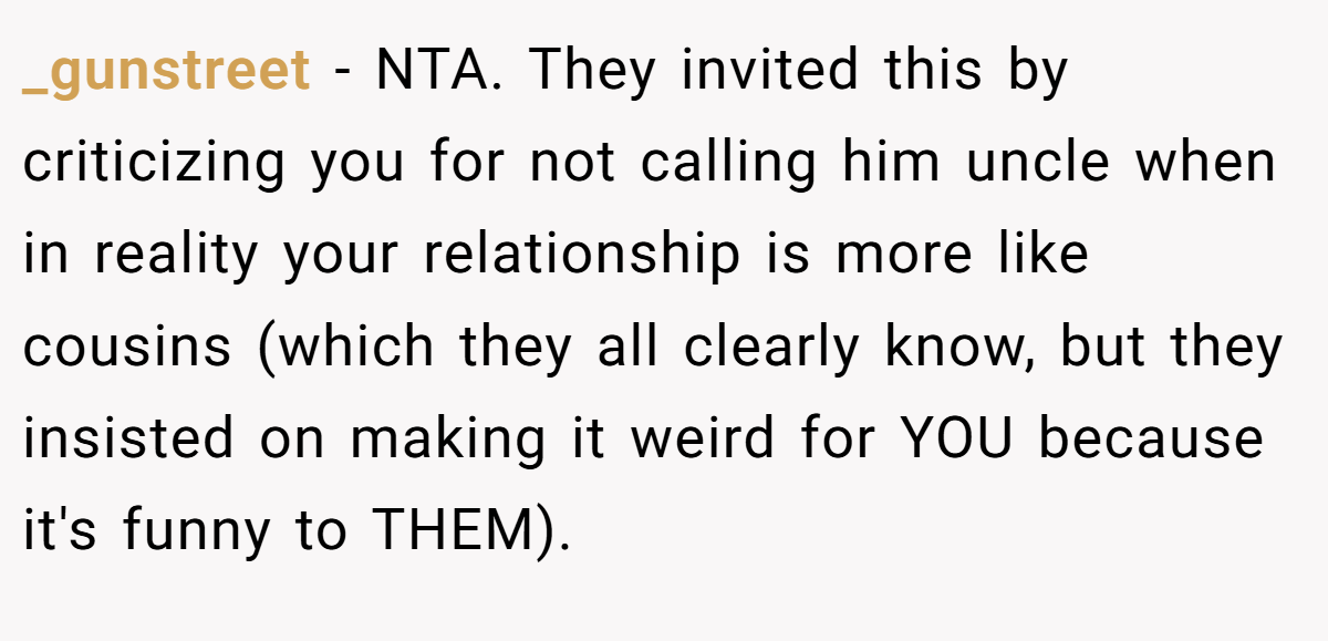 _gunstreet - NTA. They invited this by criticizing you for not calling him uncle when in reality your relationship is more like cousins (which they all clearly know, but they insisted on making it weird for YOU because it's funny to THEM).