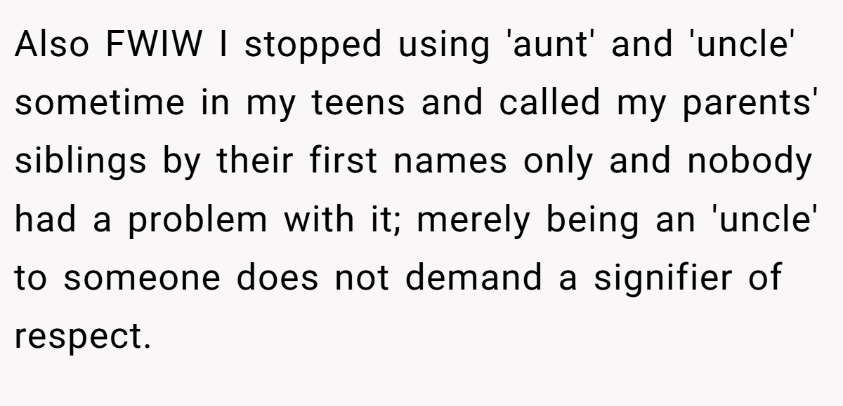 Also FWIW I stopped using 'aunt' and 'uncle' sometime in my teens and called my parents' siblings by their first names only and nobody had a problem with it; merely being an 'uncle' to someone does not demand a signifier of respect.