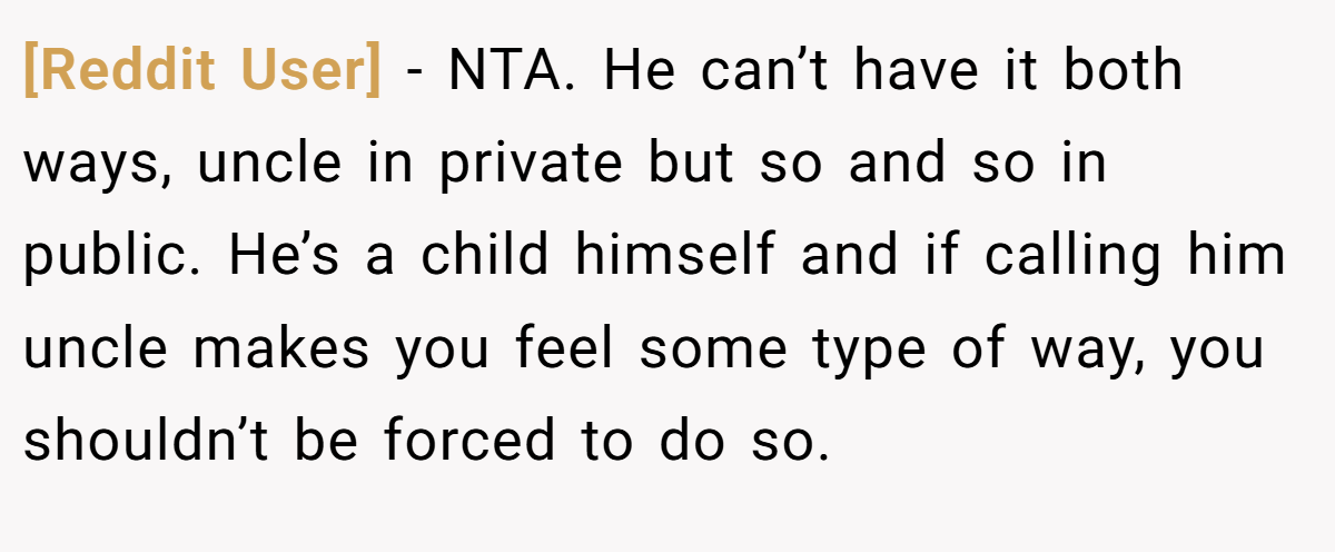 [Reddit User] - NTA. He can’t have it both ways, uncle in private but so and so in public. He’s a child himself and if calling him uncle makes you feel some type of way, you shouldn’t be forced to do so.