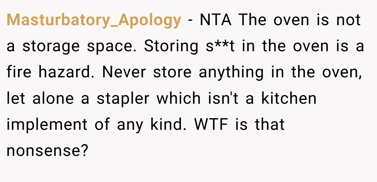 Masturbatory_Apology − NTA The oven is not a storage space. Storing s**t in the oven is a fire hazard. Never store anything in the oven, let alone a stapler which isn't a kitchen implement of any kind. WTF is that nonsense?