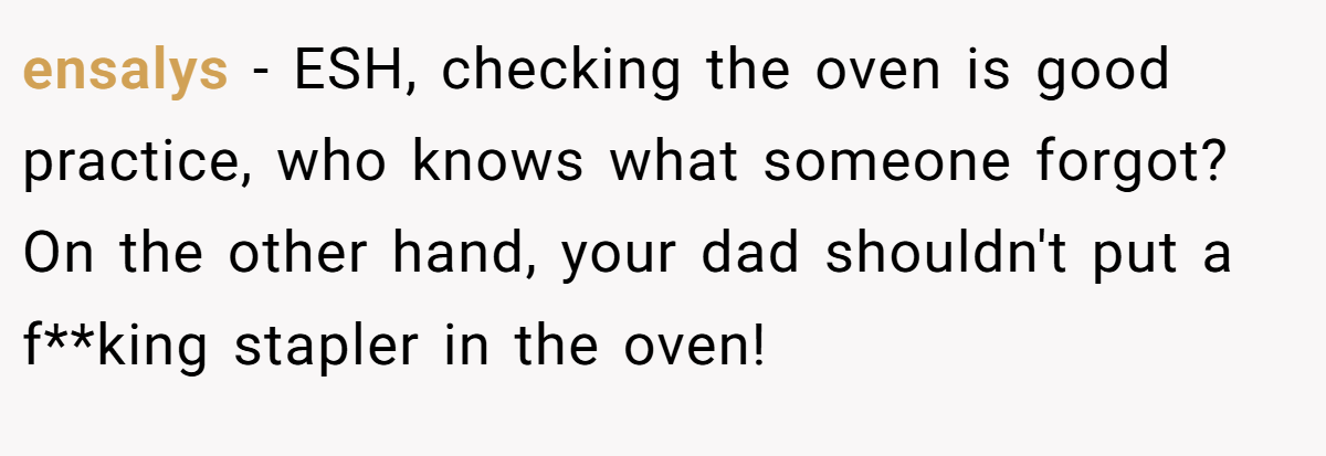 ensalys − ESH, checking the oven is good practice, who knows what someone forgot? On the other hand, your dad shouldn't put a f**king stapler in the oven!