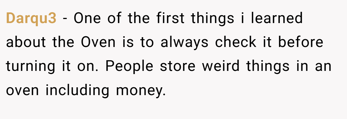 Darqu3 − One of the first things i learned about the Oven is to always check it before turning it on. People store weird things in an oven including money.
