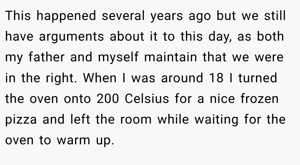 This happened several years ago but we still have arguments about it to this day, as both my father and myself maintain that we were in the right. When I was around 18 I turned the oven onto 200 Celsius for a nice frozen pizza and left the room while waiting for the oven to warm up.
