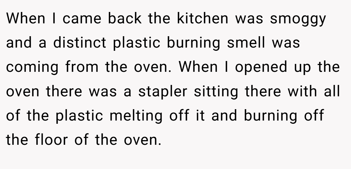 When I came back the kitchen was smoggy and a distinct plastic burning smell was coming from the oven. When I opened up the oven there was a stapler sitting there with all of the plastic melting off it and burning off the floor of the oven.