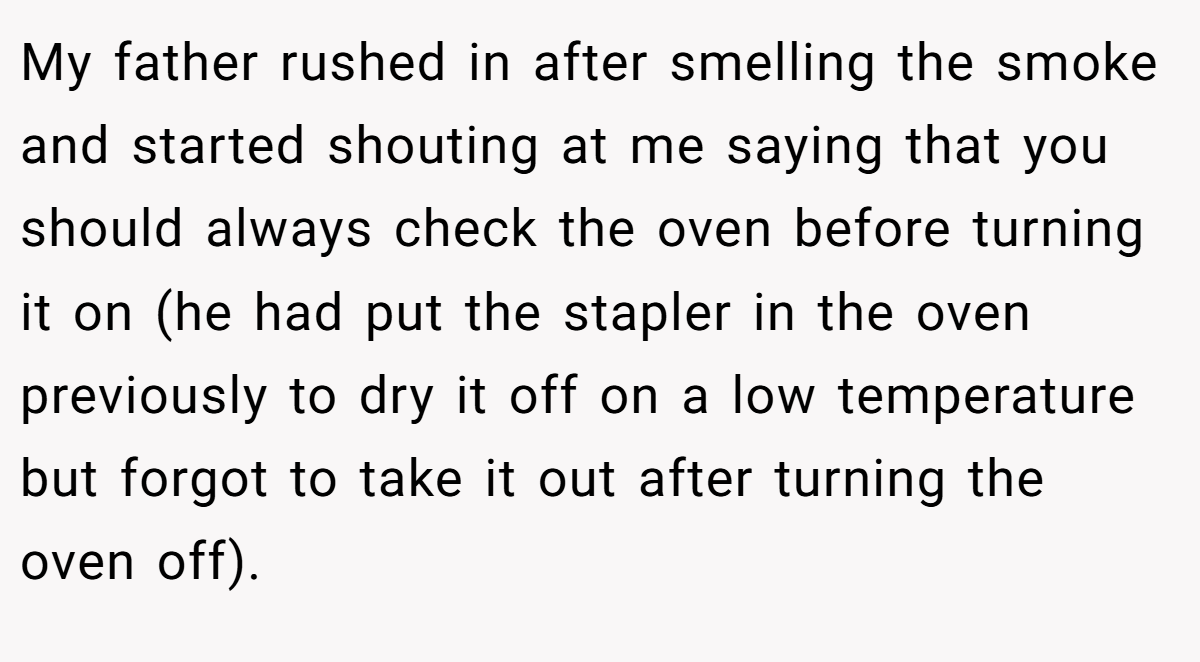 My father rushed in after smelling the smoke and started shouting at me saying that you should always check the oven before turning it on (he had put the stapler in the oven previously to dry it off on a low temperature but forgot to take it out after turning the oven off).