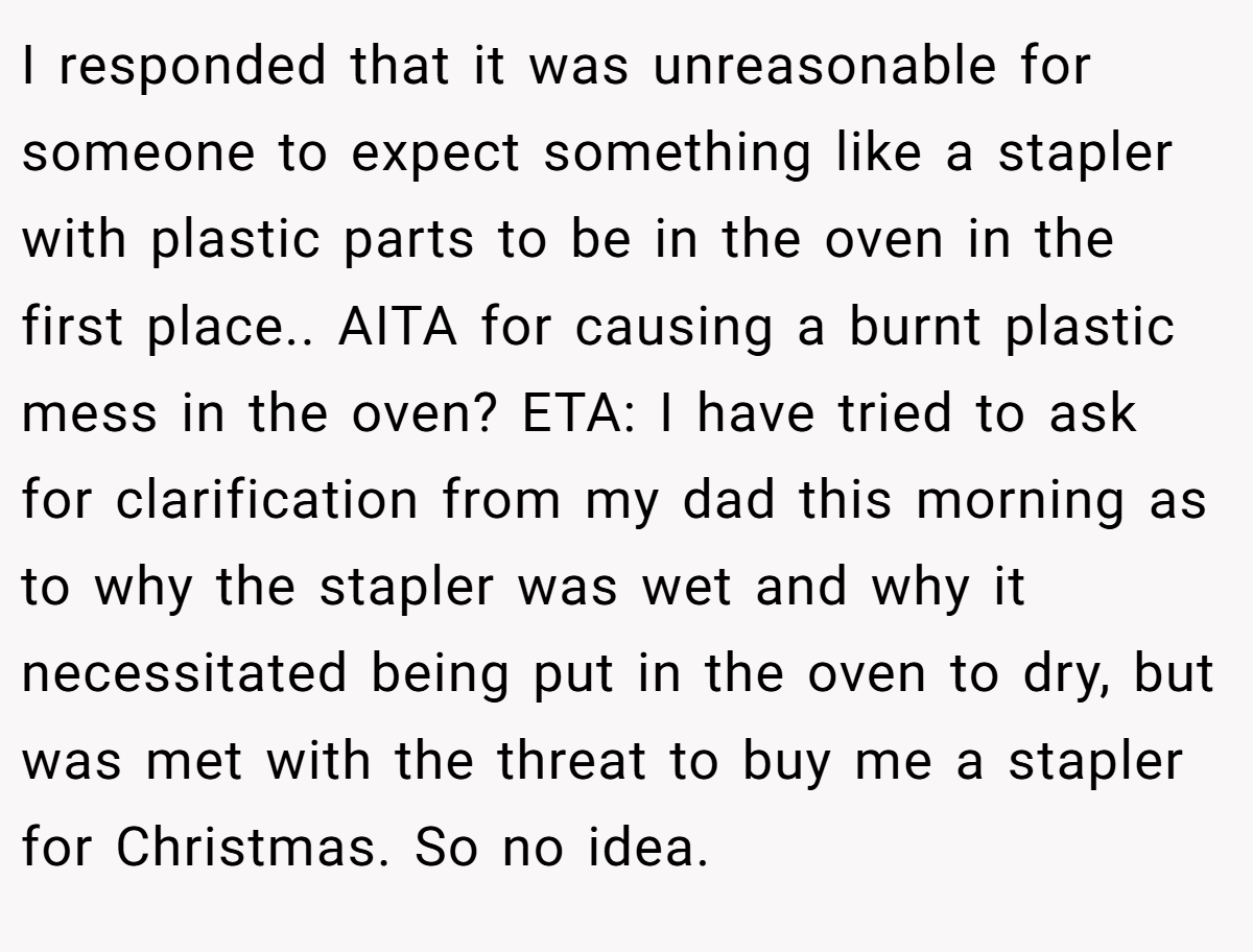 I responded that it was unreasonable for someone to expect something like a stapler with plastic parts to be in the oven in the first place.. AITA for causing a burnt plastic mess in the oven? ETA: I have tried to ask for clarification from my dad this morning as to why the stapler was wet and why it necessitated being put in the oven to dry, but was met with the threat to buy me a stapler for Christmas. So no idea.