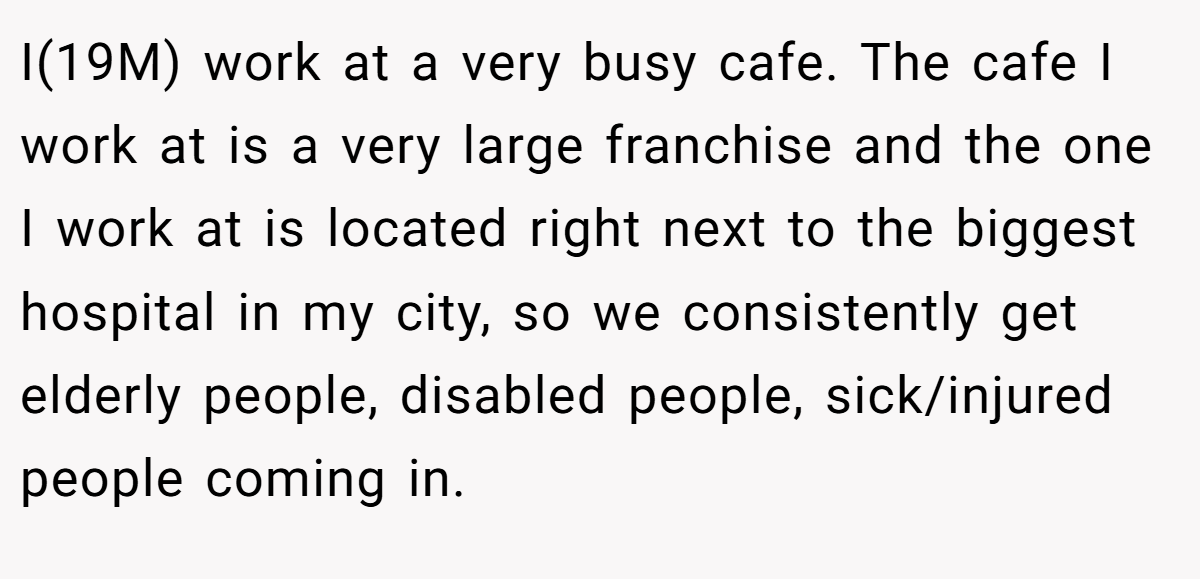 I(19M) work at a very busy cafe. The cafe I work at is a very large franchise and the one I work at is located right next to the biggest hospital in my city, so we consistently get elderly people, disabled people, sick/injured people coming in.