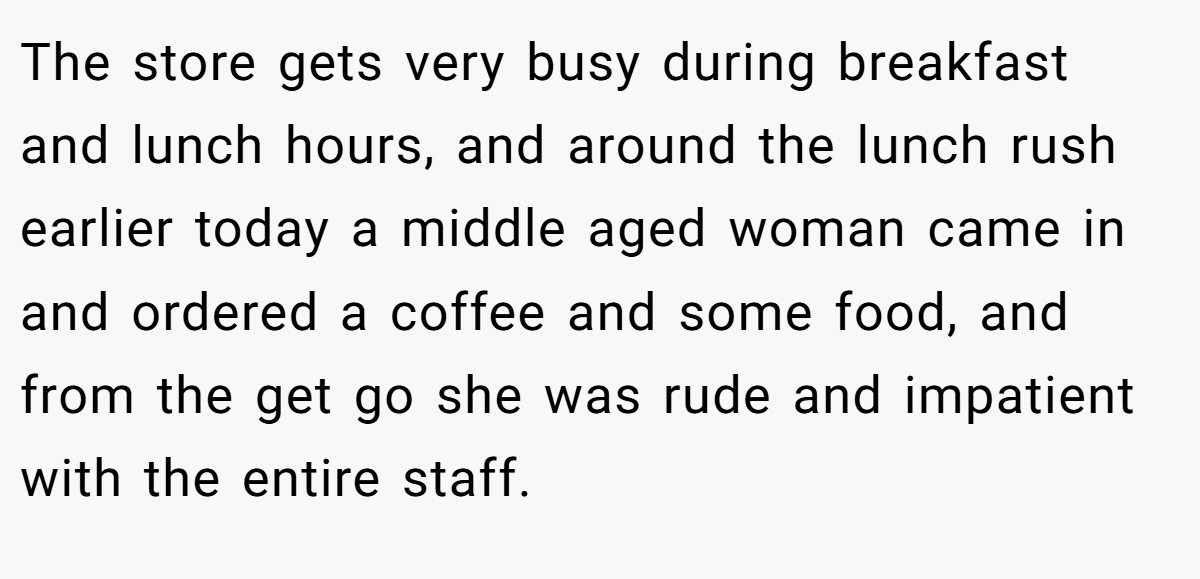 The store gets very busy during breakfast and lunch hours, and around the lunch rush earlier today a middle aged woman came in and ordered a coffee and some food, and from the get go she was rude and impatient with the entire staff.