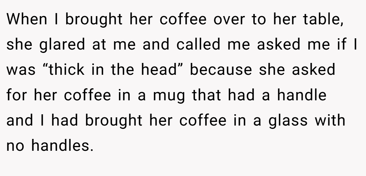 When I brought her coffee over to her table, she glared at me and called me asked me if I was “thick in the head” because she asked for her coffee in a mug that had a handle and I had brought her coffee in a glass with no handles.