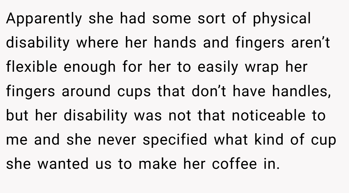 Apparently she had some sort of physical disability where her hands and fingers aren’t flexible enough for her to easily wrap her fingers around cups that don’t have handles, but her disability was not that noticeable to me and she never specified what kind of cup she wanted us to make her coffee in.