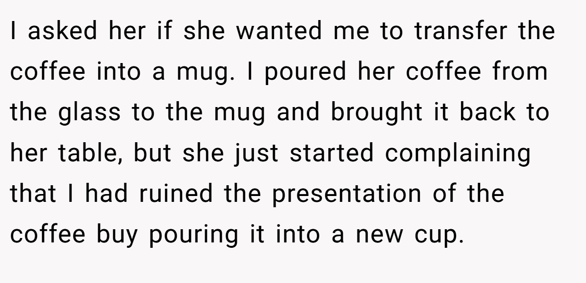 I asked her if she wanted me to transfer the coffee into a mug. I poured her coffee from the glass to the mug and brought it back to her table, but she just started complaining that I had ruined the presentation of the coffee buy pouring it into a new cup.