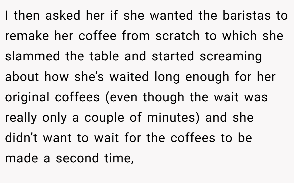 I then asked her if she wanted the baristas to remake her coffee from scratch to which she slammed the table and started screaming about how she’s waited long enough for her original coffees (even though the wait was really only a couple of minutes) and she didn’t want to wait for the coffees to be made a second time,