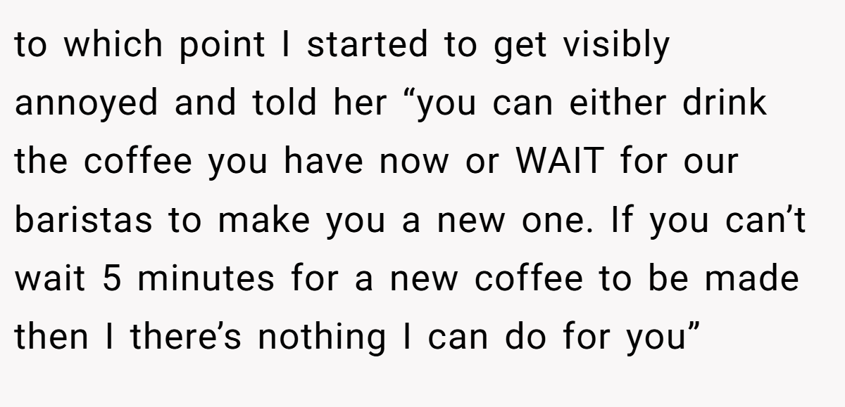to which point I started to get visibly annoyed and told her “you can either drink the coffee you have now or WAIT for our baristas to make you a new one. If you can’t wait 5 minutes for a new coffee to be made then I there’s nothing I can do for you”