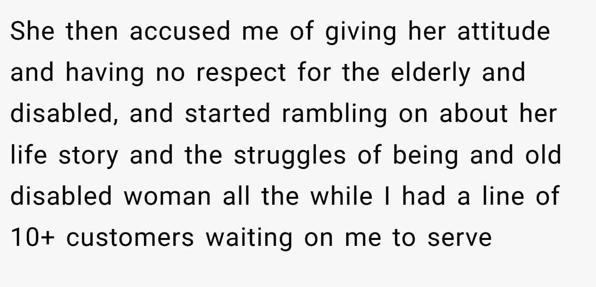 She then accused me of giving her attitude and having no respect for the elderly and disabled, and started rambling on about her life story and the struggles of being and old disabled woman all the while I had a line of 10+ customers waiting on me to serve