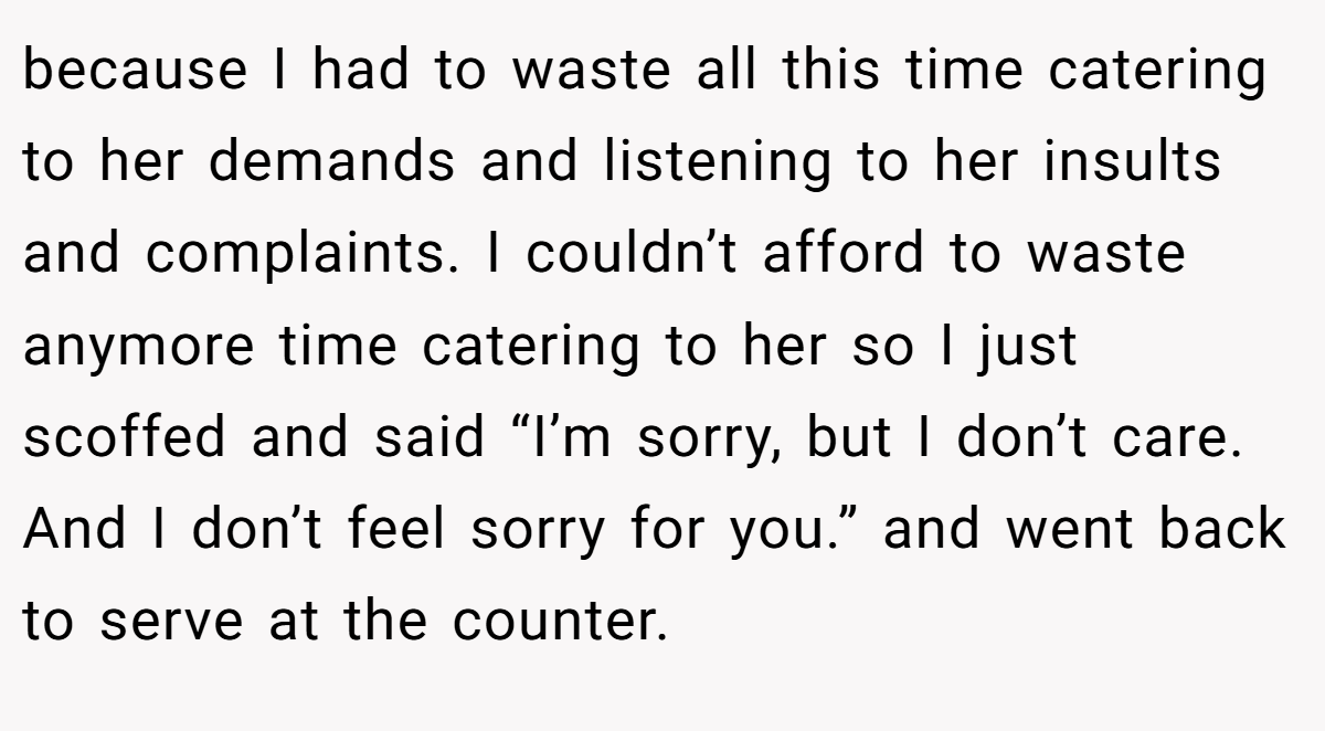 because I had to waste all this time catering to her demands and listening to her insults and complaints. I couldn’t afford to waste anymore time catering to her so I just scoffed and said “I’m sorry, but I don’t care. And I don’t feel sorry for you.” and went back to serve at the counter.