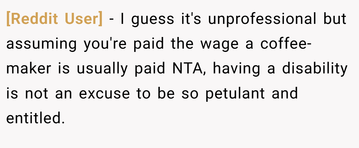 [Reddit User] − I guess it's unprofessional but assuming you're paid the wage a coffee-maker is usually paid NTA, having a disability is not an excuse to be so petulant and entitled.