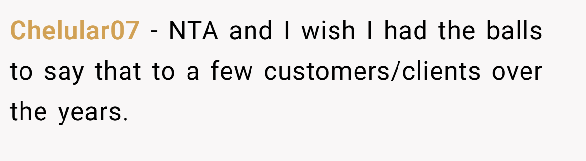 Chelular07 − NTA and I wish I had the balls to say that to a few customers/clients over the years.