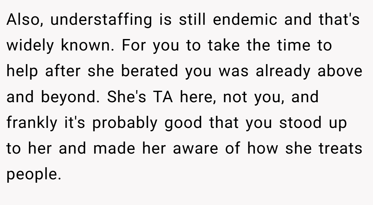 Also, understaffing is still endemic and that's widely known. For you to take the time to help after she berated you was already above and beyond. She's TA here, not you, and frankly it's probably good that you stood up to her and made her aware of how she treats people.