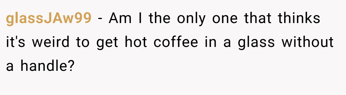 glassJAw99 − Am I the only one that thinks it's weird to get hot coffee in a glass without a handle?
