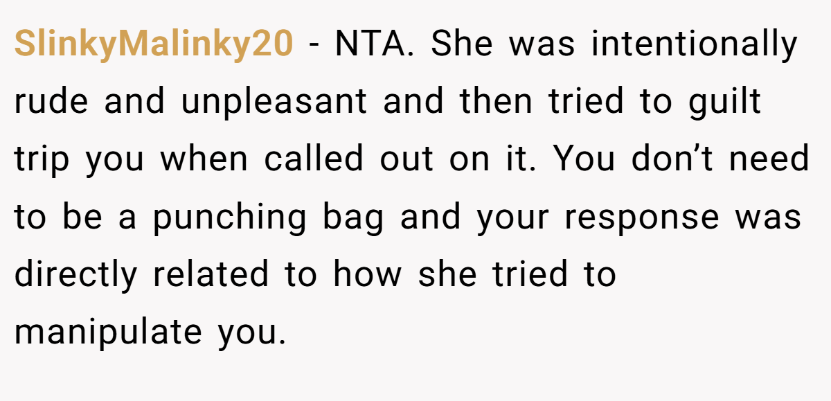 SlinkyMalinky20 − NTA. She was intentionally rude and unpleasant and then tried to guilt trip you when called out on it. You don’t need to be a punching bag and your response was directly related to how she tried to manipulate you.