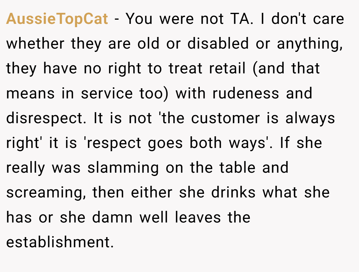 AussieTopCat − You were not TA. I don't care whether they are old or disabled or anything, they have no right to treat retail (and that means in service too) with rudeness and disrespect. It is not 'the customer is always right' it is 'respect goes both ways'. If she really was slamming on the table and screaming, then either she drinks what she has or she damn well leaves the establishment.