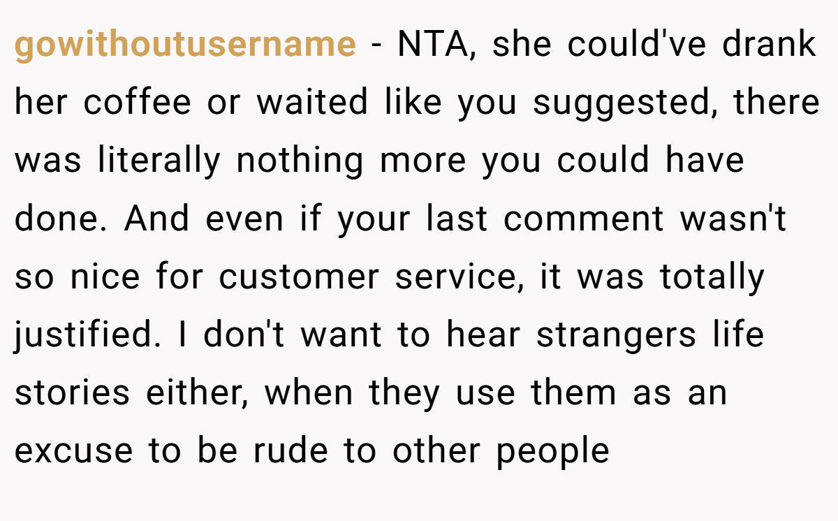 gowithoutusername − NTA, she could've drank her coffee or waited like you suggested, there was literally nothing more you could have done. And even if your last comment wasn't so nice for customer service, it was totally justified. I don't want to hear strangers life stories either, when they use them as an excuse to be rude to other people
