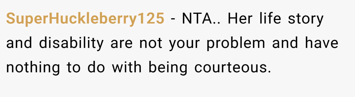 SuperHuckleberry125 − NTA.. Her life story and disability are not your problem and have nothing to do with being courteous.