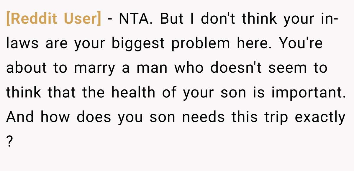 [Reddit User] − NTA. But I don't think your in-laws are your biggest problem here. You're about to marry a man who doesn't seem to think that the health of your son is important. And how does you son needs this trip exactly ?