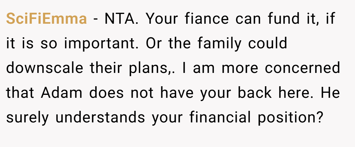 SciFiEmma − NTA. Your fiance can fund it, if it is so important. Or the family could downscale their plans,. I am more concerned that Adam does not have your back here. He surely understands your financial position?