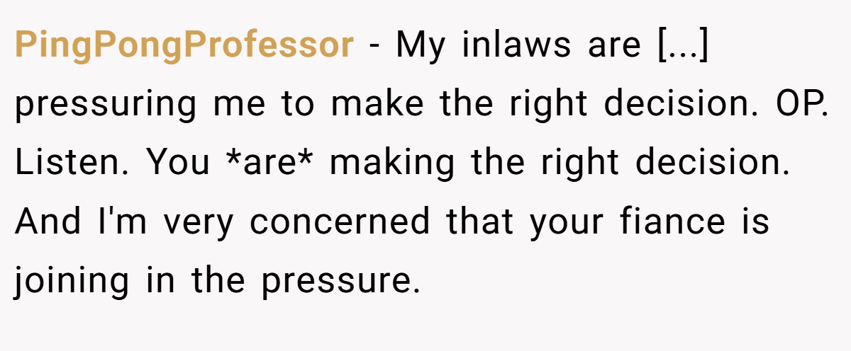 PingPongProfessor − My inlaws are [...] pressuring me to make the right decision. OP. Listen. You *are* making the right decision. And I'm very concerned that your fiance is joining in the pressure.