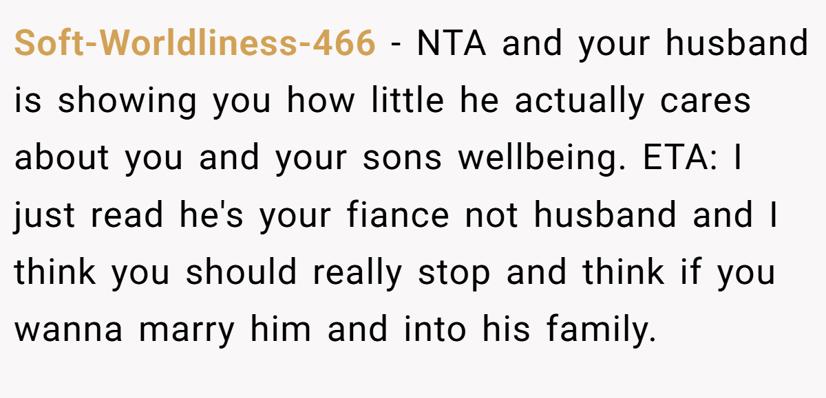 Soft-Worldliness-466 − NTA and your husband is showing you how little he actually cares about you and your sons wellbeing. ETA: I just read he's your fiance not husband and I think you should really stop and think if you wanna marry him and into his family.