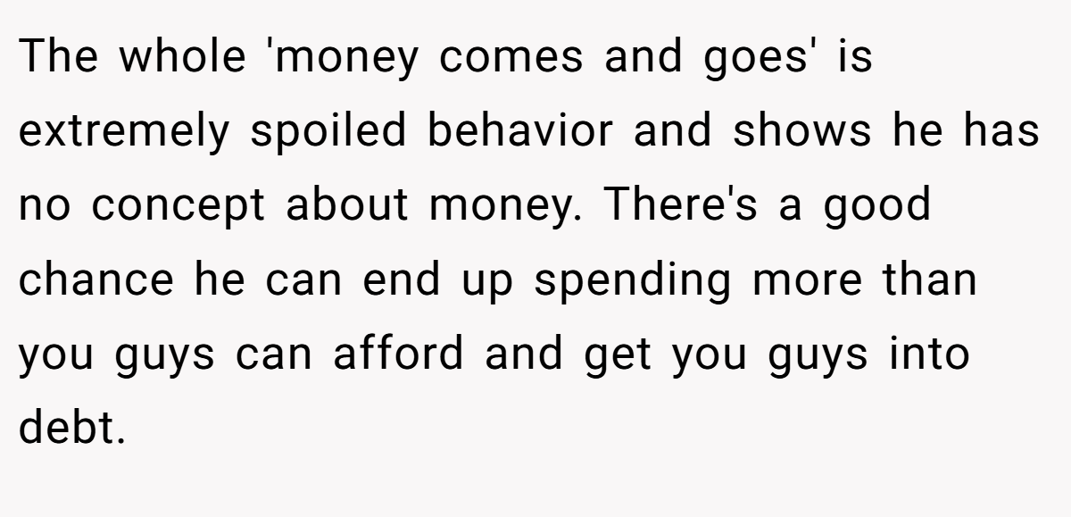 The whole 'money comes and goes' is extremely spoiled behavior and shows he has no concept about money. There's a good chance he can end up spending more than you guys can afford and get you guys into debt.