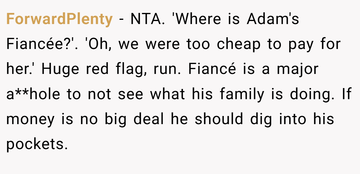 ForwardPlenty − NTA. 'Where is Adam's Fiancée?'. 'Oh, we were too cheap to pay for her.' Huge red flag, run. Fiancé is a major a**hole to not see what his family is doing. If money is no big deal he should dig into his pockets.