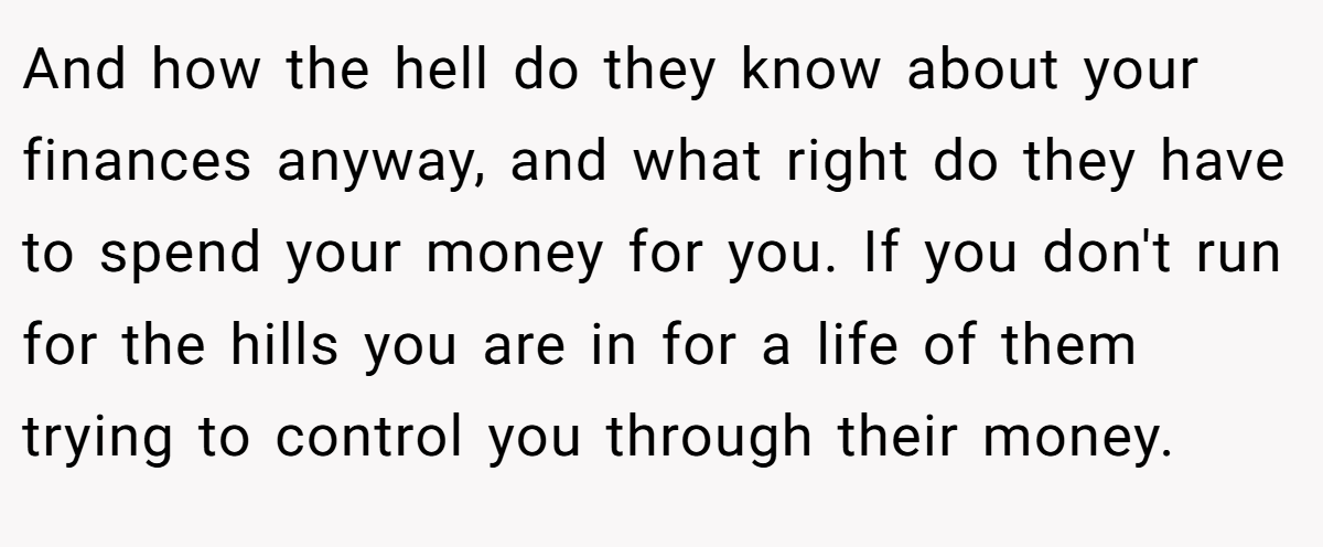 And how the hell do they know about your finances anyway, and what right do they have to spend your money for you. If you don't run for the hills you are in for a life of them trying to control you through their money.