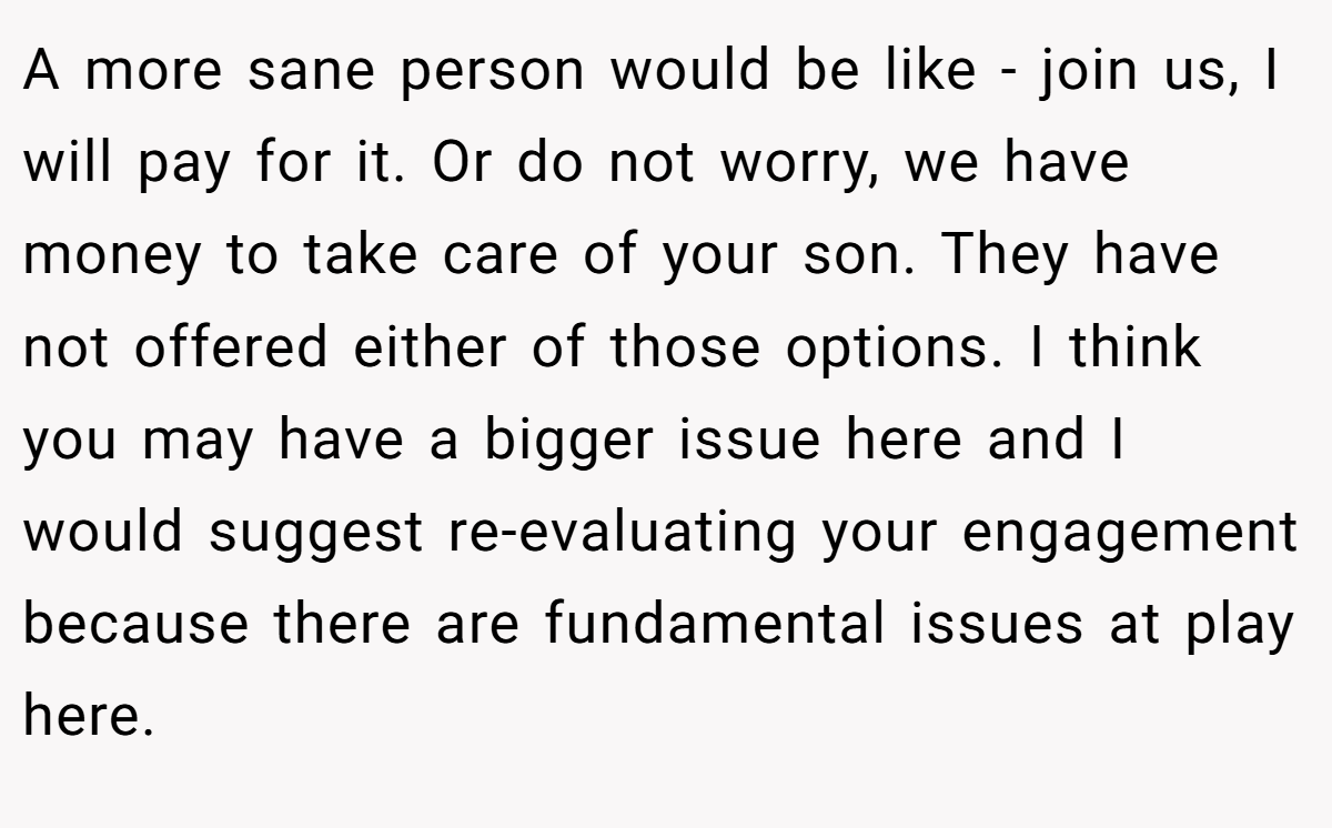A more sane person would be like - join us, I will pay for it. Or do not worry, we have money to take care of your son. They have not offered either of those options. I think you may have a bigger issue here and I would suggest re-evaluating your engagement because there are fundamental issues at play here.
