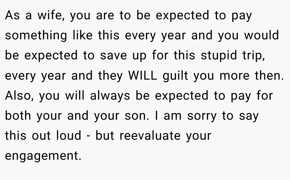 As a wife, you are to be expected to pay something like this every year and you would be expected to save up for this stupid trip, every year and they WILL guilt you more then. Also, you will always be expected to pay for both your and your son. I am sorry to say this out loud - but reevaluate your engagement.