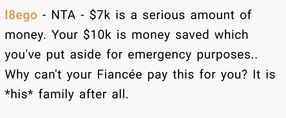 l8ego − NTA - $7k is a serious amount of money. Your $10k is money saved which you've put aside for emergency purposes.. Why can't your Fiancée pay this for you? It is *his* family after all.