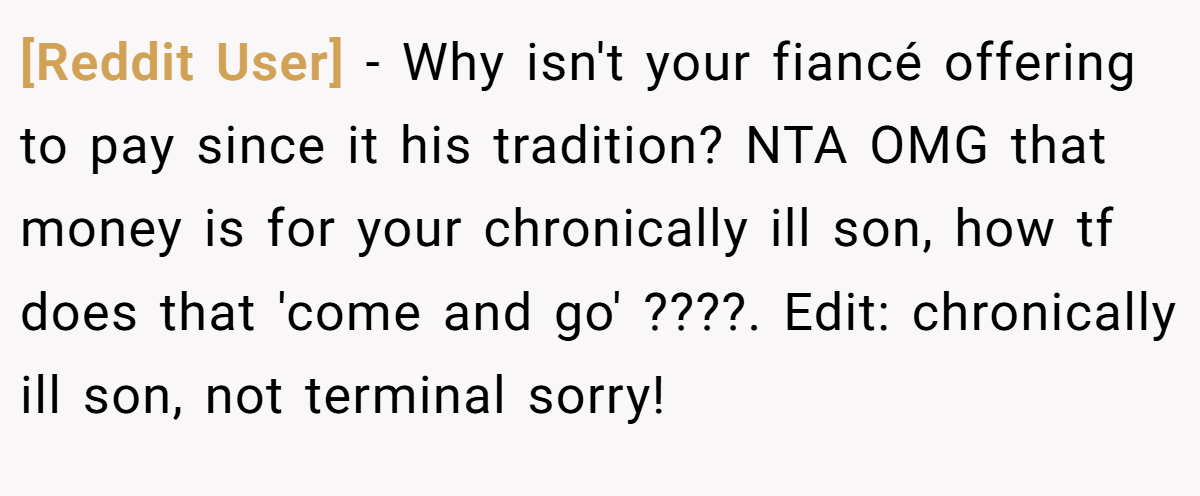 [Reddit User] − Why isn't your fiancé offering to pay since it his tradition? NTA OMG that money is for your chronically ill son, how tf does that 'come and go' ????. Edit: chronically ill son, not terminal sorry!