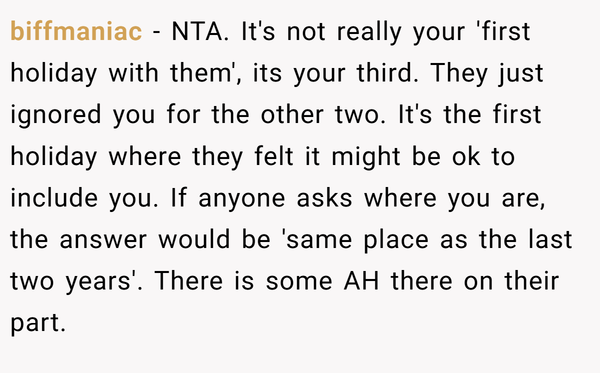 biffmaniac − NTA. It's not really your 'first holiday with them', its your third. They just ignored you for the other two. It's the first holiday where they felt it might be ok to include you. If anyone asks where you are, the answer would be 'same place as the last two years'. There is some AH there on their part.