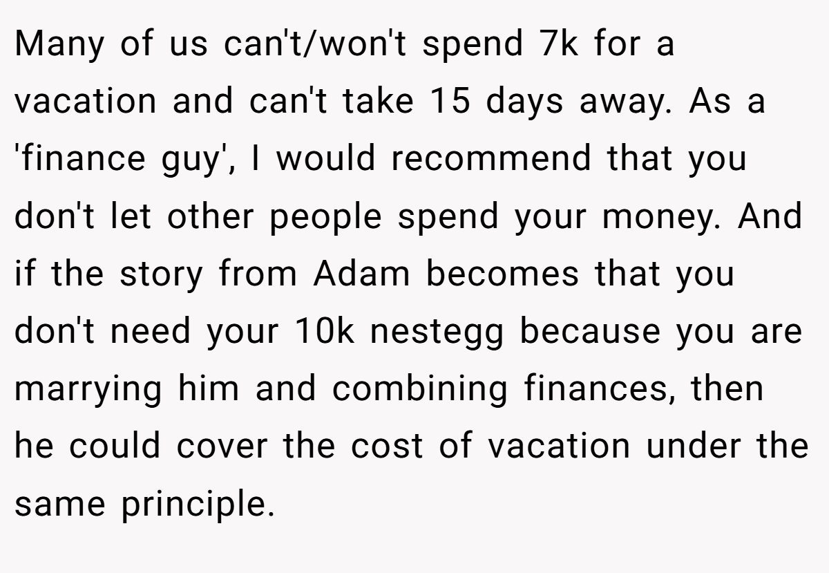 Many of us can't/won't spend 7k for a vacation and can't take 15 days away. As a 'finance guy', I would recommend that you don't let other people spend your money. And if the story from Adam becomes that you don't need your 10k nestegg because you are marrying him and combining finances, then he could cover the cost of vacation under the same principle.
