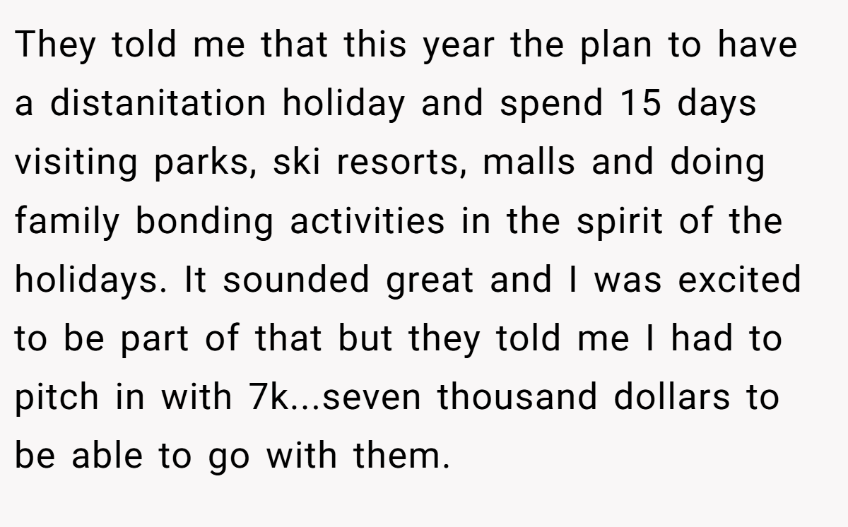 They told me that this year the plan to have a distanitation holiday and spend 15 days visiting parks, ski resorts, malls and doing family bonding activities in the spirit of the holidays. It sounded great and I was excited to be part of that but they told me I had to pitch in with 7k...seven thousand dollars to be able to go with them.