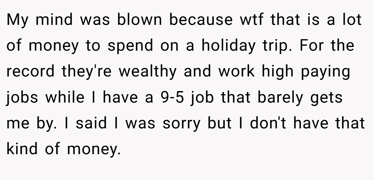 My mind was blown because wtf that is a lot of money to spend on a holiday trip. For the record they're wealthy and work high paying jobs while I have a 9-5 job that barely gets me by. I said I was sorry but I don't have that kind of money.