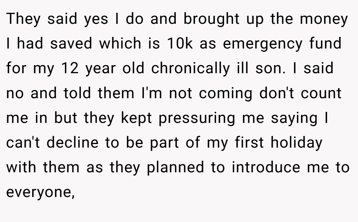 They said yes I do and brought up the money I had saved which is 10k as emergency fund for my 12 year old chronically ill son. I said no and told them I'm not coming don't count me in but they kept pressuring me saying I can't decline to be part of my first holiday with them as they planned to introduce me to everyone,