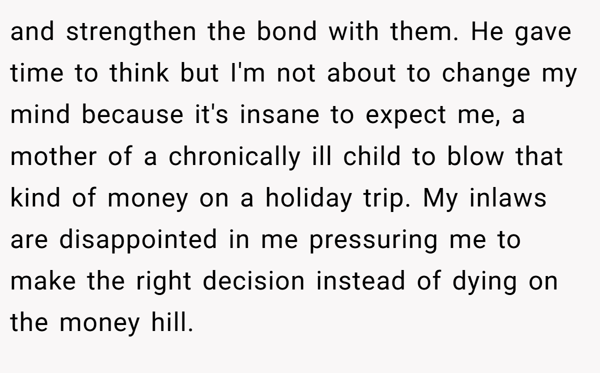 and strengthen the bond with them. He gave time to think but I'm not about to change my mind because it's insane to expect me, a mother of a chronically ill child to blow that kind of money on a holiday trip. My inlaws are disappointed in me pressuring me to make the right decision instead of dying on the money hill.