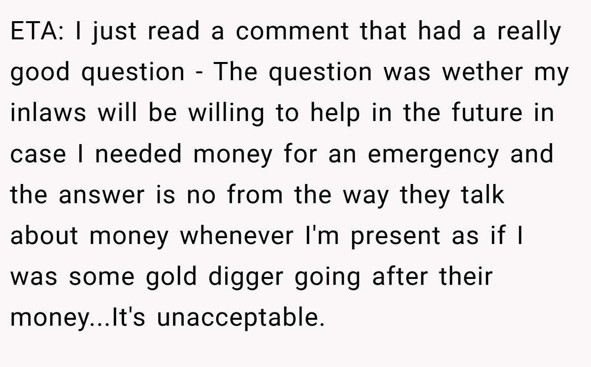 ETA: I just read a comment that had a really good question - The question was wether my inlaws will be willing to help in the future in case I needed money for an emergency and the answer is no from the way they talk about money whenever I'm present as if I was some gold digger going after their money...It's unacceptable.