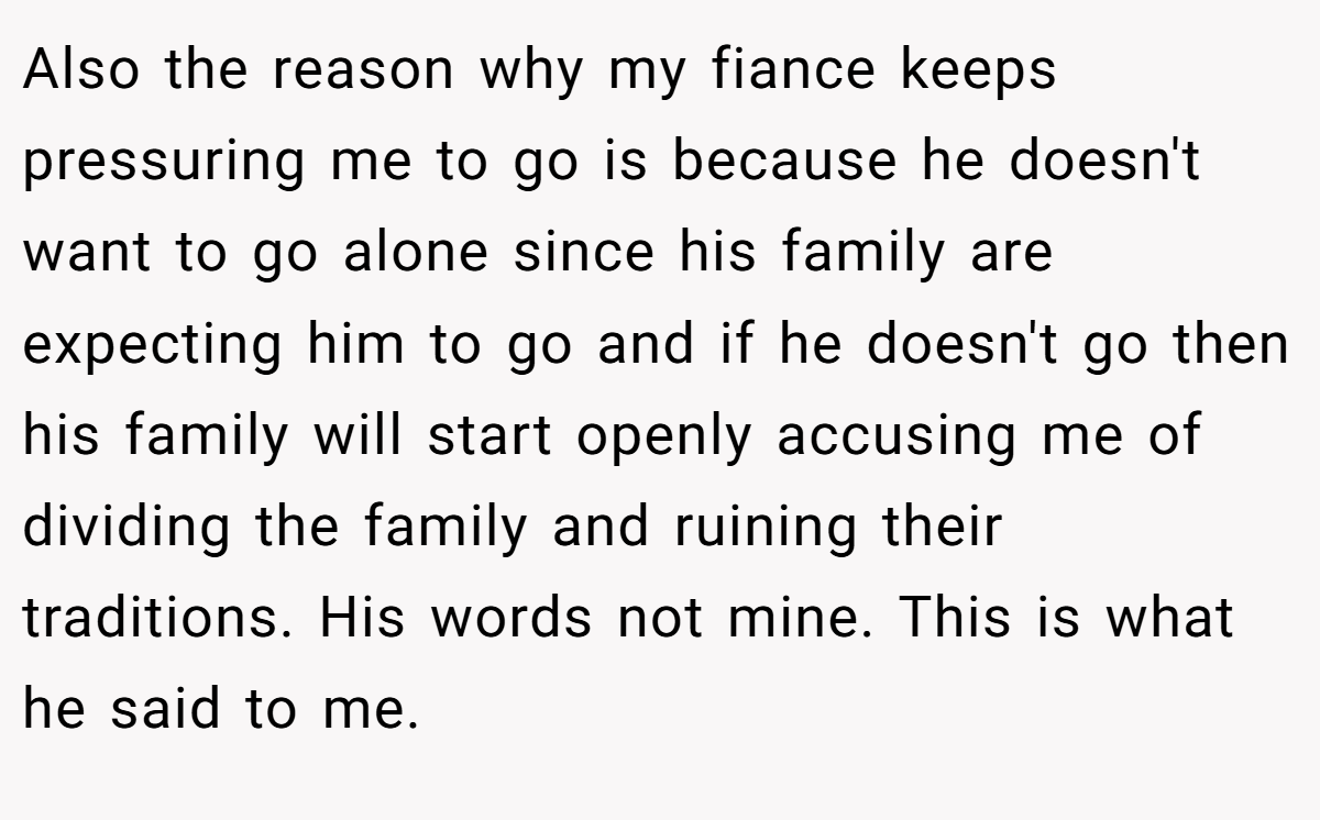 Also the reason why my fiance keeps pressuring me to go is because he doesn't want to go alone since his family are expecting him to go and if he doesn't go then his family will start openly accusing me of dividing the family and ruining their traditions. His words not mine. This is what he said to me.